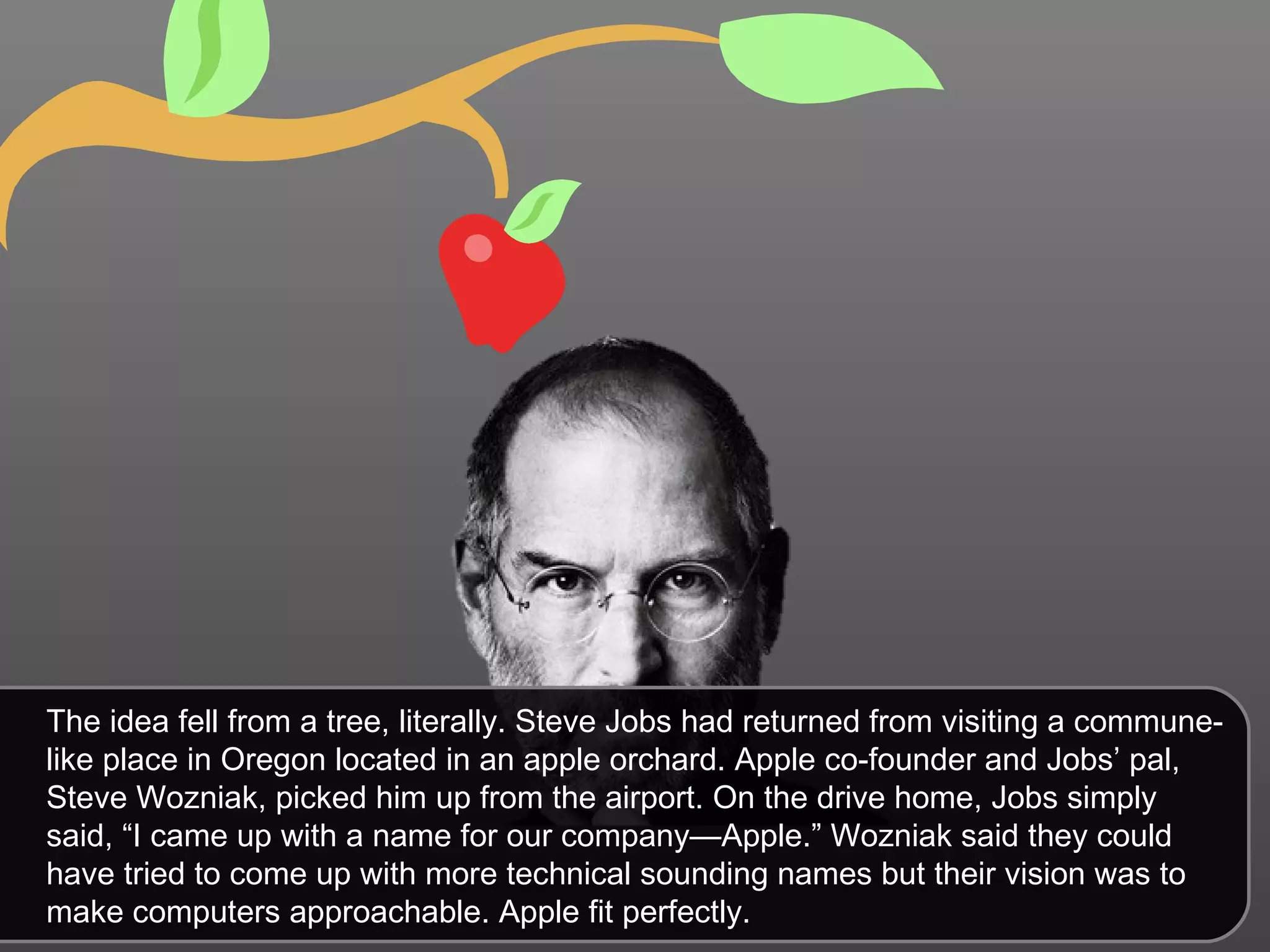The idea fell from a tree, literally. Steve Jobs had returned from visiting a commune-like place in Oregon located in an apple orchard. Apple co-founder and Jobs’ pal, Steve Wozniak, picked him up from the airport. On the drive home, Jobs simply said, “I came up with a name for our company—Apple.” Wozniak said they could have tried to come up with more technical sounding names but their vision was to make computers approachable. Apple fit perfectly. 