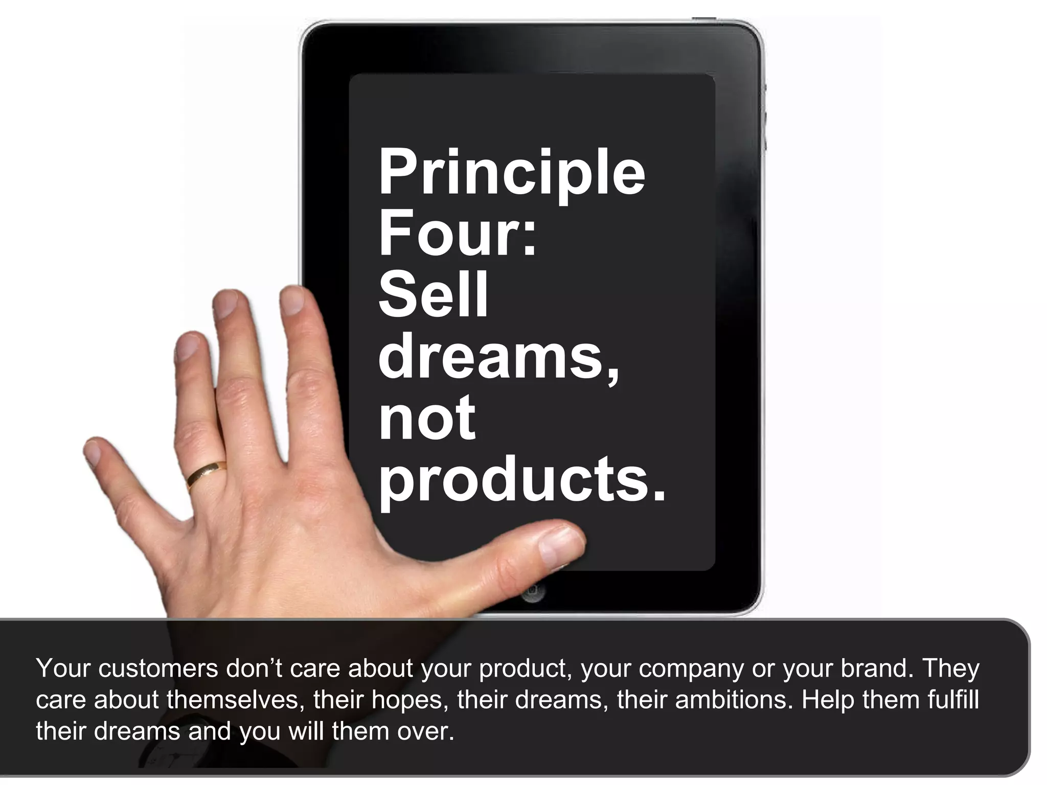 Principle Four:  Sell dreams, not products.  Your customers don’t care about your product, your company or your brand. They care about themselves, their hopes, their dreams, their ambitions. Help them fulfill their dreams and you will them over.   