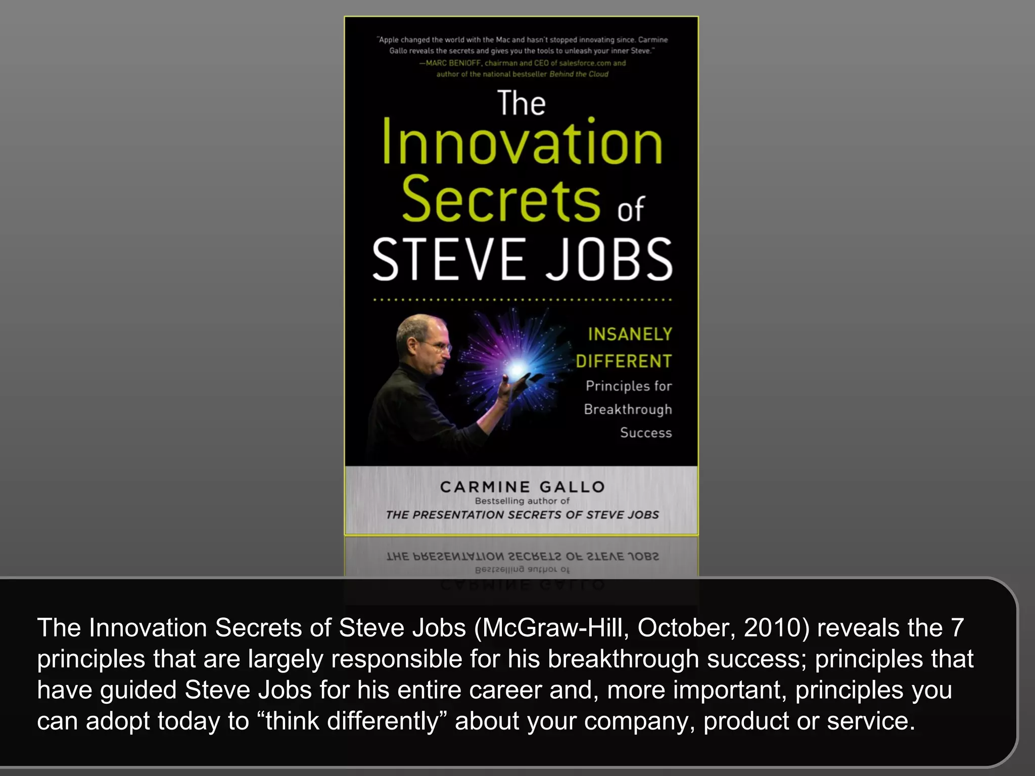 The Innovation Secrets of Steve Jobs (McGraw-Hill, October, 2010) reveals the 7 principles that are largely responsible for his breakthrough success; principles that have guided Steve Jobs for his entire career and, more important, principles you can adopt today to “think differently” about your company, product or service.  