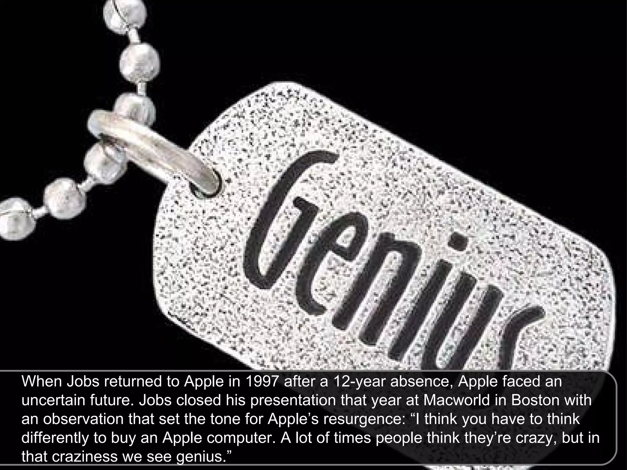When Jobs returned to Apple in 1997 after a 12-year absence, Apple faced an uncertain future. Jobs closed his presentation that year at Macworld in Boston with an observation that set the tone for Apple’s resurgence: “I think you have to think differently to buy an Apple computer. A lot of times people think they’re crazy, but in that craziness we see genius.”  