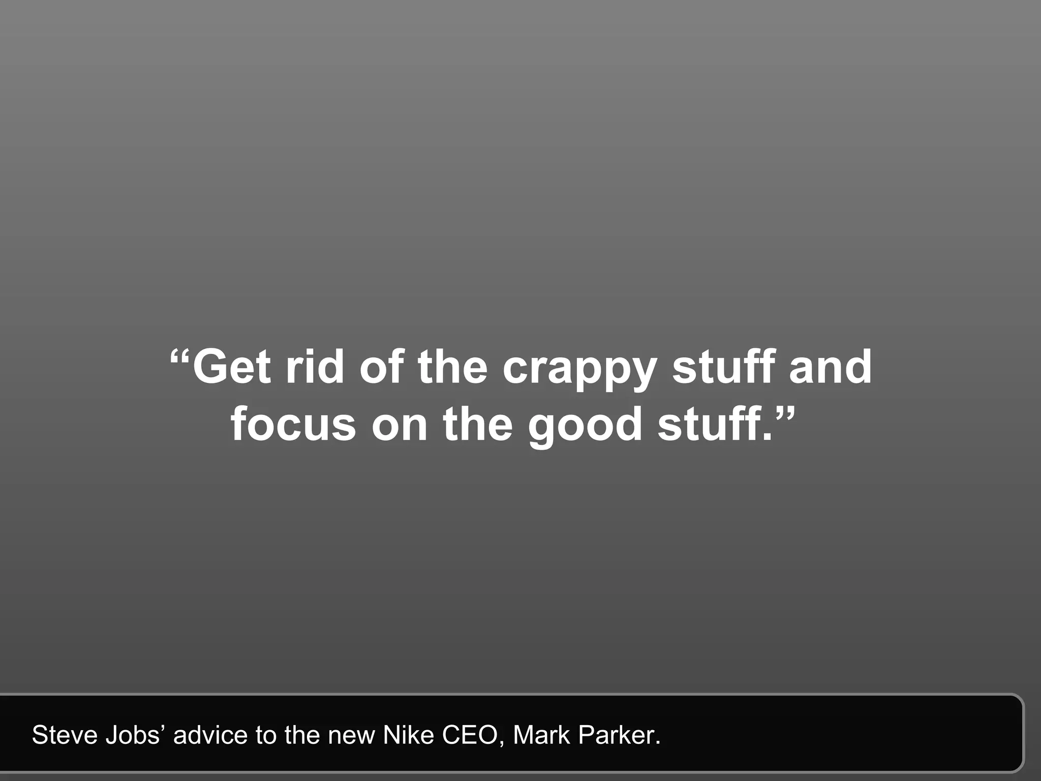 “ Get rid of the crappy stuff and focus on the good stuff.”   Steve Jobs’ advice to the new Nike CEO, Mark Parker.  