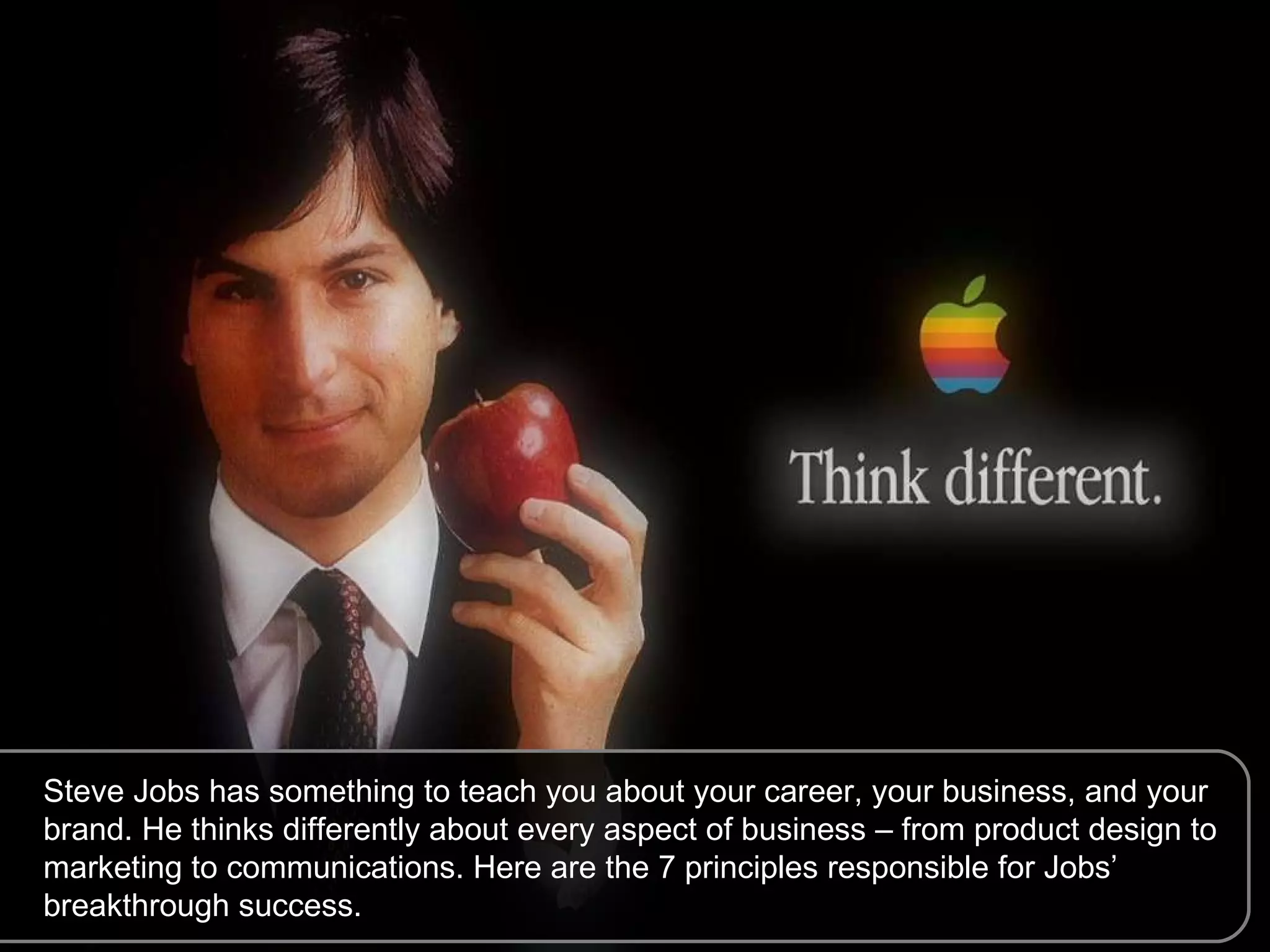 Steve Jobs has something to teach you about your career, your business, and your brand. He thinks differently about every aspect of business – from product design to marketing to communications. Here are the 7 principles responsible for Jobs’ breakthrough success. 