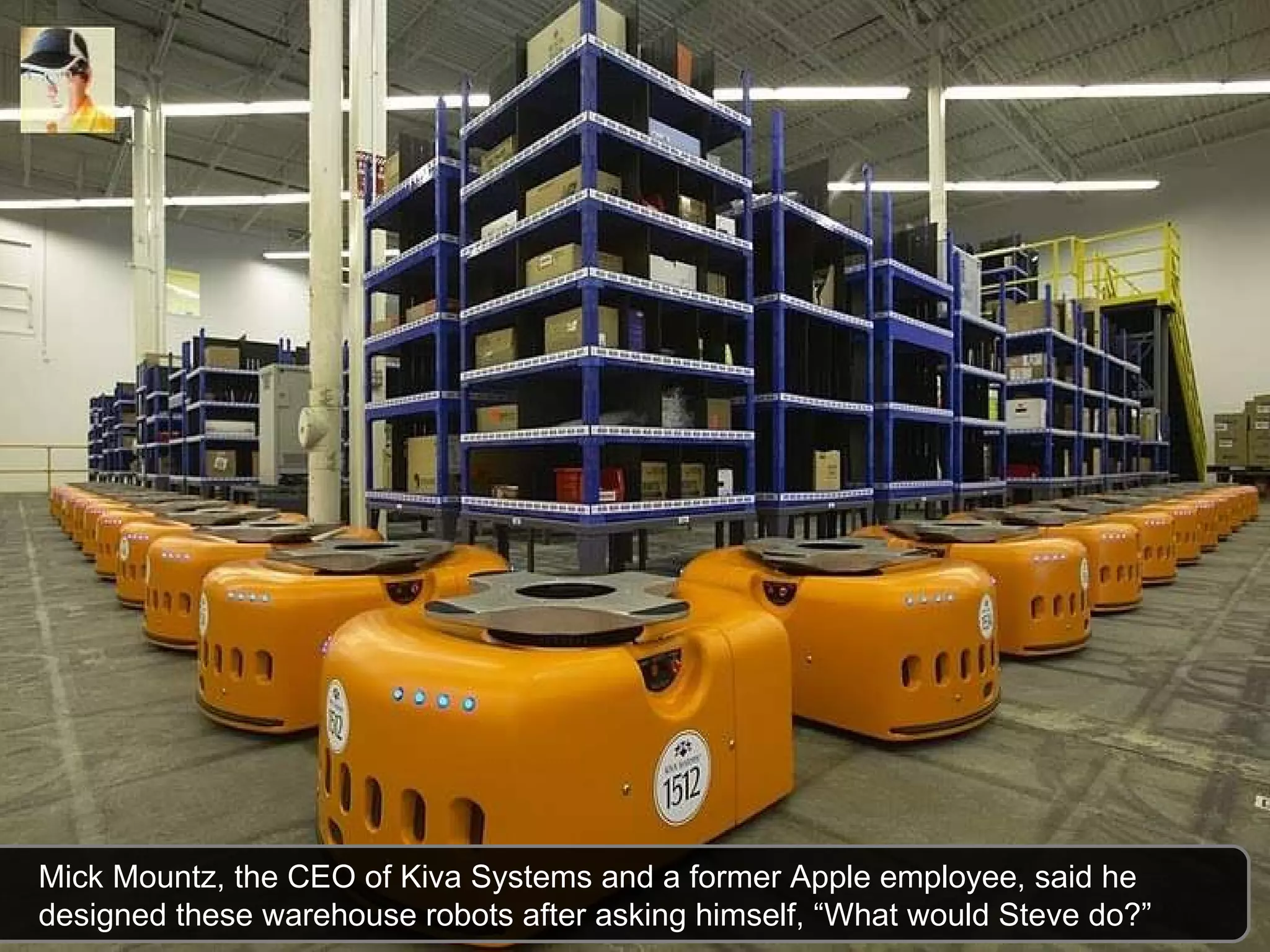 Mick Mountz, the CEO of Kiva Systems and a former Apple employee, said he designed these warehouse robots after asking himself, “What would Steve do?” 