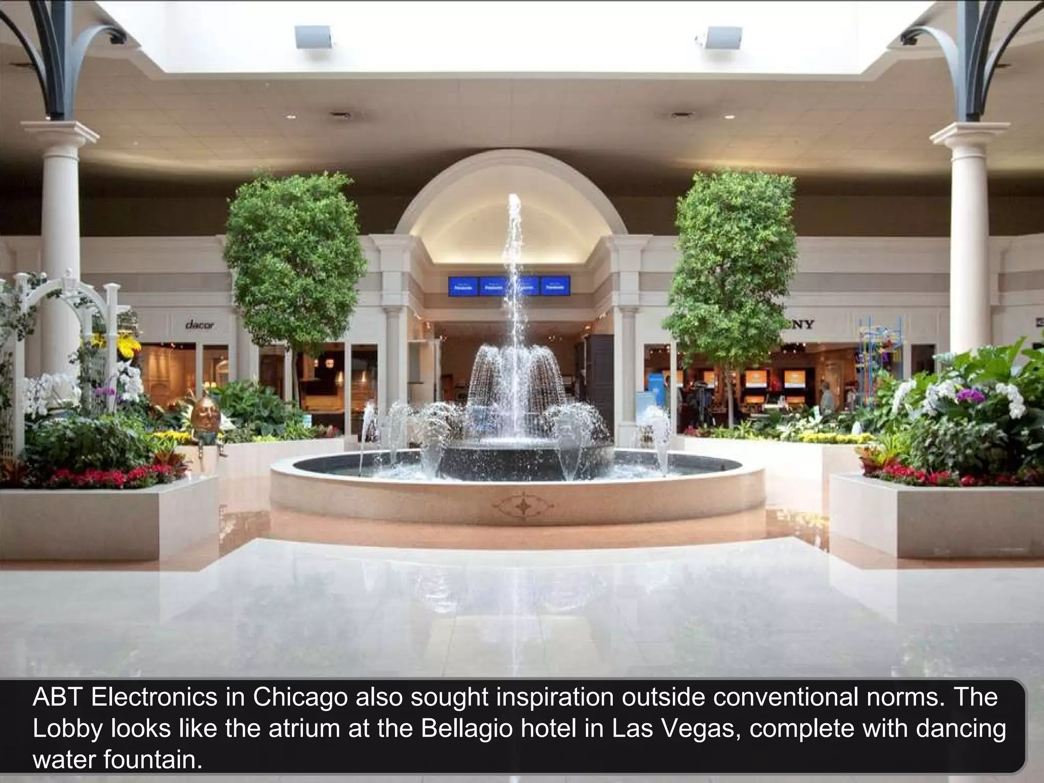 ABT Electronics in Chicago also sought inspiration outside conventional norms. The Lobby looks like the atrium at the Bellagio hotel in Las Vegas, complete with dancing water fountain.  