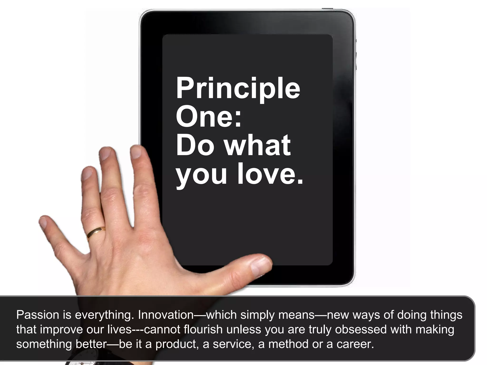 Principle One:  Do what you love.   Passion is everything. Innovation—which simply means—new ways of doing things that improve our lives---cannot flourish unless you are truly obsessed with making something better—be it a product, a service, a method or a career.  