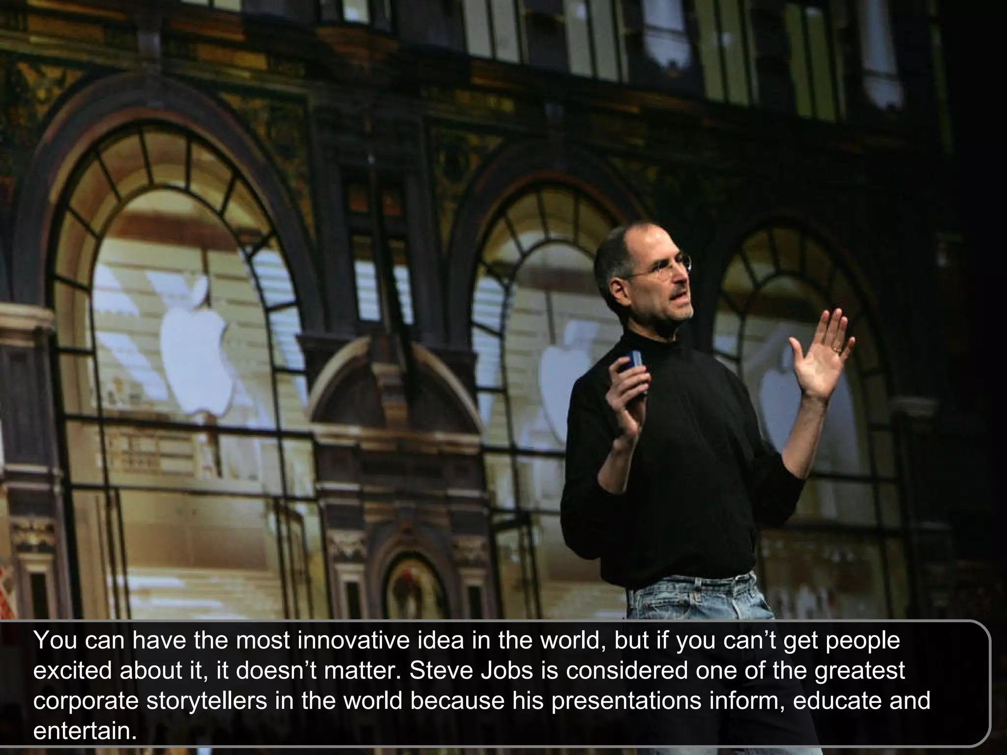 You can have the most innovative idea in the world, but if you can’t get people excited about it, it doesn’t matter. Steve Jobs is considered one of the greatest corporate storytellers in the world because his presentations inform, educate and entertain.  
