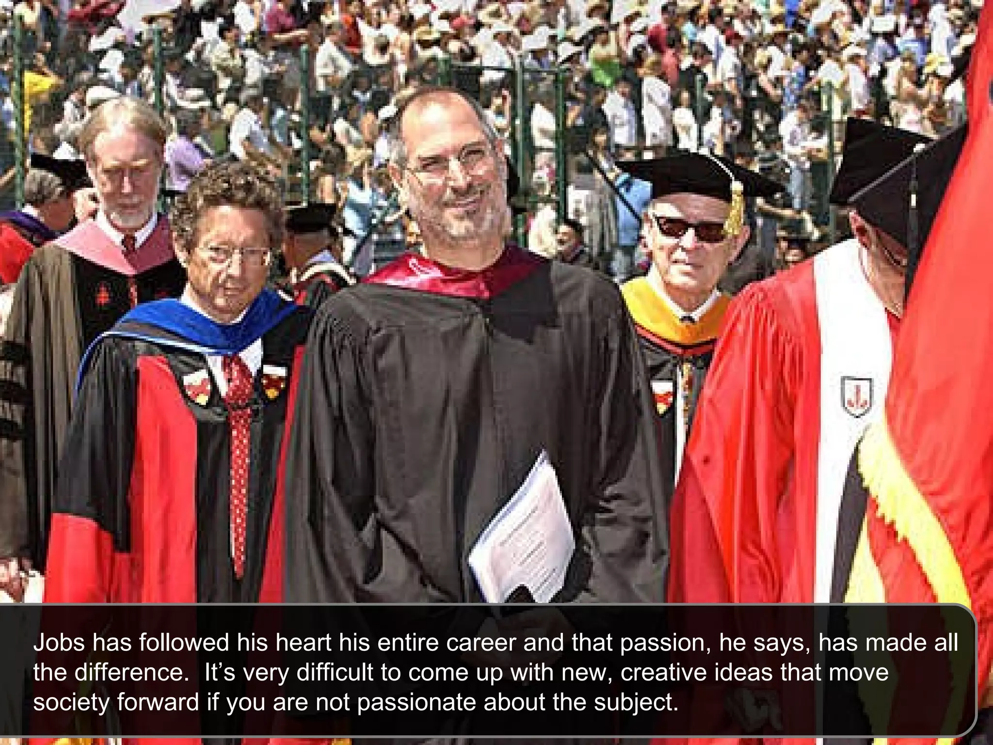 Jobs has followed his heart his entire career and that passion, he says, has made all the difference.  It’s very difficult to come up with new, creative ideas that move society forward if you are not passionate about the subject.  