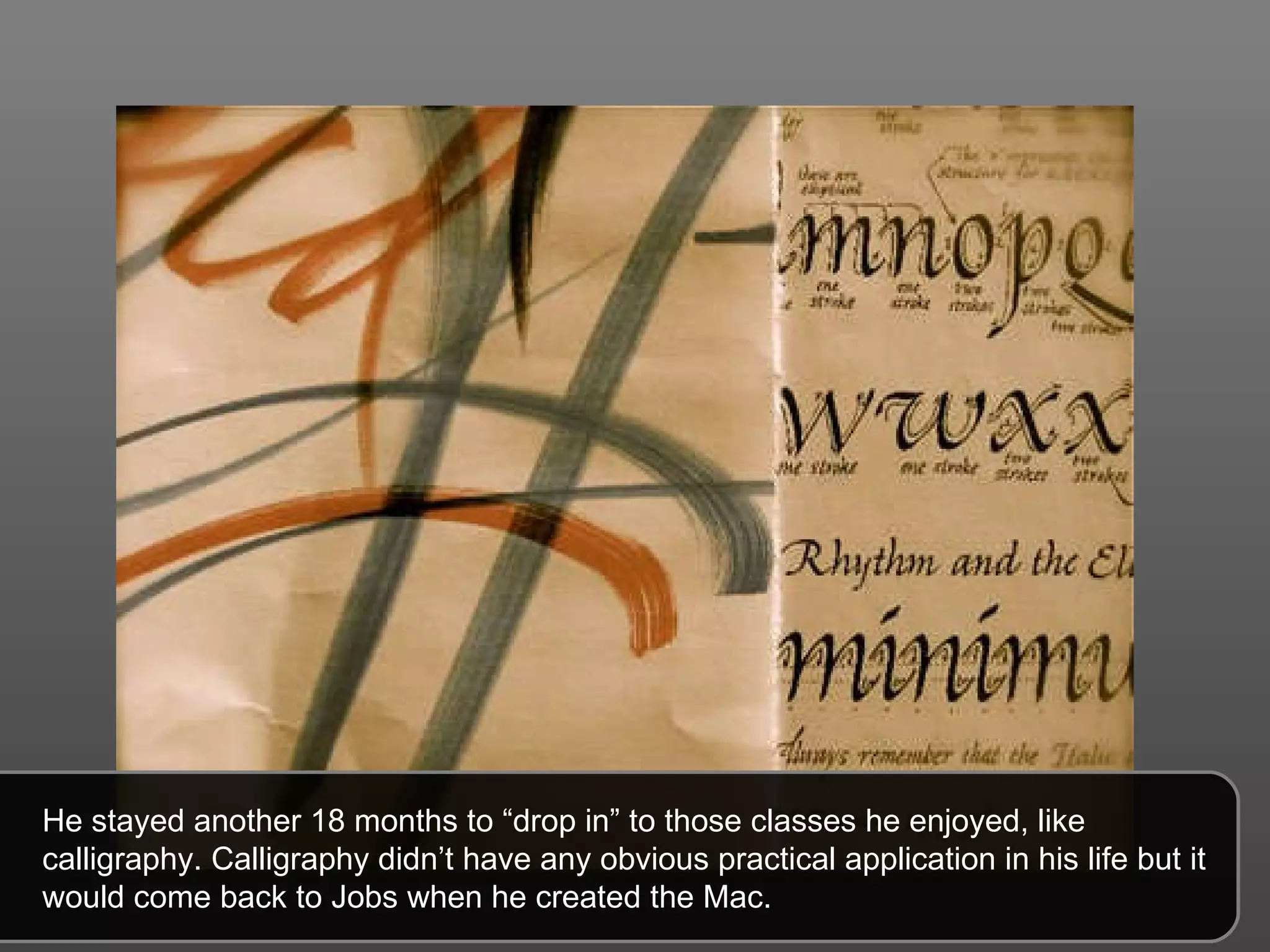 He stayed another 18 months to “drop in” to those classes he enjoyed, like calligraphy. Calligraphy didn’t have any obvious practical application in his life but it would come back to Jobs when he created the Mac. 