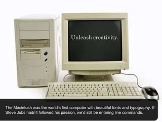 The Macintosh was the world’s first computer with beautiful fonts and typography. If Steve Jobs hadn’t followed his passion, we’d still be entering line commands.  