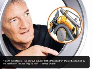 “ I don’t mind failure. I’ve always thought that schoolchildren should be marked by the number of failures they’ve had.” – James Dyson 