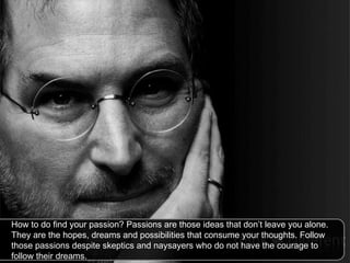 How to do find your passion? Passions are those ideas that don’t leave you alone. They are the hopes, dreams and possibilities that consume your thoughts. Follow those passions despite skeptics and naysayers who do not have the courage to follow their dreams.  