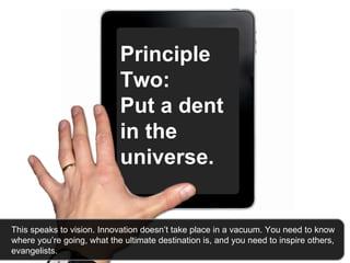 Principle Two:  Put a dent in the universe.   This speaks to vision. Innovation doesn’t take place in a vacuum. You need to know where you’re going, what the ultimate destination is, and you need to inspire others, evangelists.  