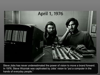 Steve Jobs has never underestimated the power of vision to move a brand forward. In 1976, Steve Wozniak was captivated by Jobs’ vision to “put a computer in the hands of everyday people.” 