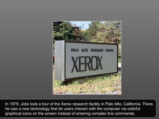 In 1979, Jobs took a tour of the Xerox research facility in Palo Alto, California. There he saw a new technology that let users interact with the computer via colorful graphical icons on the screen instead of entering complex line commands.  