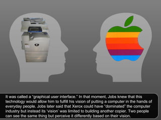 It was called a “graphical user interface.” In that moment, Jobs knew that this technology would allow him to fulfill his vision of putting a computer in the hands of everyday people. Jobs later said that Xerox could have “dominated” the computer industry but instead its ‘vision’ was limited to building another copier. Two people can see the same thing but perceive it differently based on their vision.  