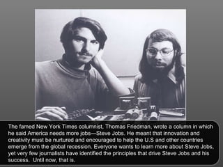 The famed New York Times columnist, Thomas Friedman, wrote a column in which he said America needs more jobs—Steve Jobs. He meant that innovation and creativity must be nurtured and encouraged to help the U.S and other countries emerge from the global recession. Everyone wants to learn more about Steve Jobs, yet very few journalists have identified the principles that drive Steve Jobs and his success.  Until now, that is.  