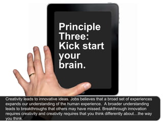 Principle Three: Kick start your brain.  Creativity leads to innovative ideas. Jobs believes that a broad set of experiences expands our understanding of the human experience.  A broader understanding leads to breakthroughs that others may have missed. Breakthrough innovation requires creativity and creativity requires that you think differently about…the way you think.  