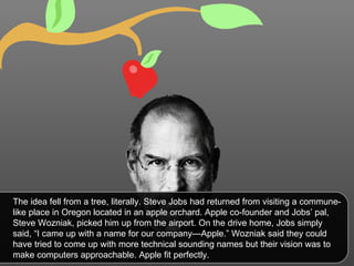 The idea fell from a tree, literally. Steve Jobs had returned from visiting a commune-like place in Oregon located in an apple orchard. Apple co-founder and Jobs’ pal, Steve Wozniak, picked him up from the airport. On the drive home, Jobs simply said, “I came up with a name for our company—Apple.” Wozniak said they could have tried to come up with more technical sounding names but their vision was to make computers approachable. Apple fit perfectly. 