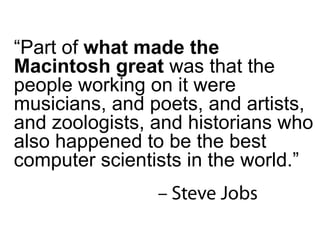 “ Part of  what made the Macintosh great  was that the people working on it were musicians, and poets, and artists, and zoologists, and historians who also happened to be the best computer scientists in the world.” 