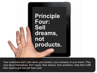 Principle Four:  Sell dreams, not products.  Your customers don’t care about your product, your company or your brand. They care about themselves, their hopes, their dreams, their ambitions. Help them fulfill their dreams and you will them over.   