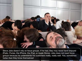 Steve Jobs doesn’t rely on focus groups. If he had, they may never have enjoyed iPods, iTunes, the iPhone, the iPad, or Apple Stores. Jobs does not need focus groups because he understands his customers really, really well. Yes, sometimes better than they know themselves!  