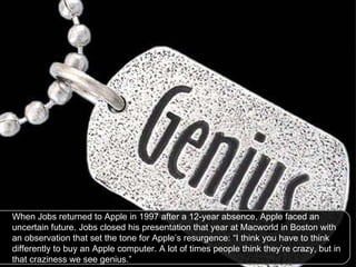 When Jobs returned to Apple in 1997 after a 12-year absence, Apple faced an uncertain future. Jobs closed his presentation that year at Macworld in Boston with an observation that set the tone for Apple’s resurgence: “I think you have to think differently to buy an Apple computer. A lot of times people think they’re crazy, but in that craziness we see genius.”  