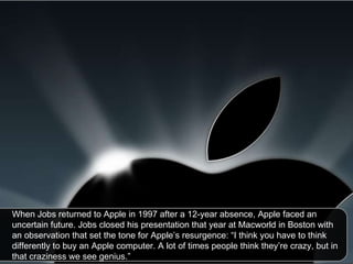 When Jobs returned to Apple in 1997 after a 12-year absence, Apple faced an uncertain future. Jobs closed his presentation that year at Macworld in Boston with an observation that set the tone for Apple’s resurgence: “I think you have to think differently to buy an Apple computer. A lot of times people think they’re crazy, but in that craziness we see genius.”  