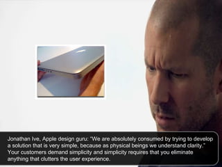 Jonathan Ive, Apple design guru: “We are absolutely consumed by trying to develop a solution that is very simple, because as physical beings we understand clarity.” Your customers demand simplicity and simplicity requires that you eliminate anything that clutters the user experience. 