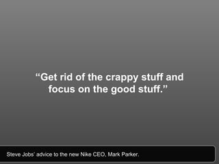 “ Get rid of the crappy stuff and focus on the good stuff.”   Steve Jobs’ advice to the new Nike CEO, Mark Parker.  