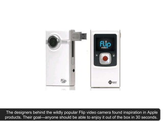   The designers behind the wildly popular Flip video camera found inspiration in Apple products. Their goal—anyone should be able to enjoy it out of the box in 30 seconds. 