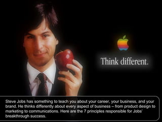Steve Jobs has something to teach you about your career, your business, and your brand. He thinks differently about every aspect of business – from product design to marketing to communications. Here are the 7 principles responsible for Jobs’ breakthrough success. 