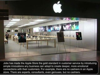 Jobs has made the Apple Store the gold standard in customer service by introducing simple innovations any business can adopt to create deeper, more emotional connections with their customers. For example, there are no cashiers in an Apple store. There are experts, consultants, even geniuses, but no cashiers.  