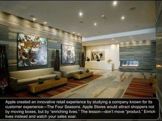 Apple created an innovative retail experience by studying a company known for its customer experience—The Four Seasons. Apple Stores would attract shoppers not by moving boxes, but by “enriching lives.” The lesson—don’t move “product.” Enrich lives instead and watch your sales soar.  