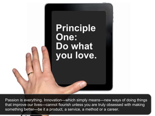 Principle One:  Do what you love.   Passion is everything. Innovation—which simply means—new ways of doing things that improve our lives---cannot flourish unless you are truly obsessed with making something better—be it a product, a service, a method or a career.  