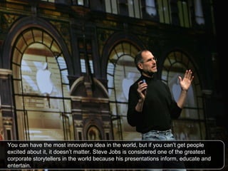 You can have the most innovative idea in the world, but if you can’t get people excited about it, it doesn’t matter. Steve Jobs is considered one of the greatest corporate storytellers in the world because his presentations inform, educate and entertain.  