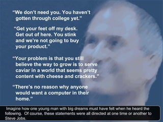 “ We don’t need you. You haven’t gotten through college yet.” “ Get your feet off my desk. Get out of here. You stink and we’re not going to buy your product.” “ Your problem is that you still believe the way to grow is to serve caviar in a world that seems pretty content with cheese and crackers.” “ There’s no reason why anyone would want a computer in their home.”   Imagine how one young man with big dreams must have felt when he heard the following.  Of course, these statements were all directed at one time or another to  Steve Jobs.  