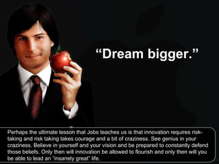 “ Dream bigger.”   Perhaps the ultimate lesson that Jobs teaches us is that innovation requires risk-taking and risk taking takes courage and a bit of craziness. See genius in your craziness. Believe in yourself and your vision and be prepared to constantly defend those beliefs. Only then will innovation be allowed to flourish and only then will you be able to lead an “insanely great” life. 