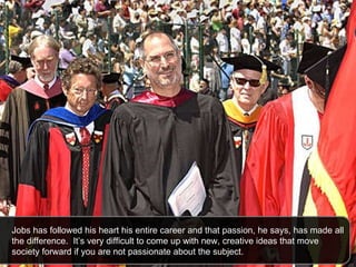 Jobs has followed his heart his entire career and that passion, he says, has made all the difference.  It’s very difficult to come up with new, creative ideas that move society forward if you are not passionate about the subject.  