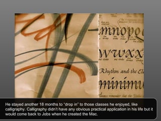 He stayed another 18 months to “drop in” to those classes he enjoyed, like calligraphy. Calligraphy didn’t have any obvious practical application in his life but it would come back to Jobs when he created the Mac. 