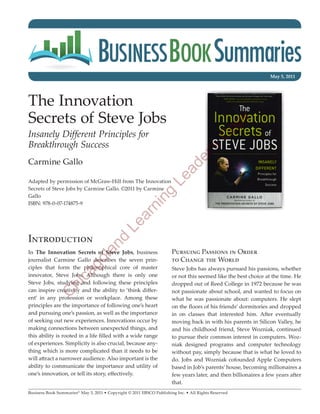 May 5, 2011




The Innovation
Secrets of Steve Jobs




                                                                                                      y
                                                                                                op
Insanely Different Principles for




                                                                                            C
Breakthrough Success




                                                                                      's
                                                                                 er
Carmine Gallo


                                                                           ad
Adapted by permission of McGraw-Hill from The Innovation
                                                                     Le
Secrets of Steve Jobs by Carmine Gallo. ©2011 by Carmine
                                                              ng

Gallo
ISBN: 978-0-07-174875-9
                                                         ni
                                                    ar
                                              Le




Introduction
                                       nd




In The Innovation Secrets of Steve Jobs, business                      Pursuing Passions in Order
                                  la




journalist Carmine Gallo describes the seven prin-                     to Change the World
                            go




ciples that form the philosophical core of master                      Steve Jobs has always pursued his passions, whether
                      ca




innovator, Steve Jobs. Although there is only one                      or not this seemed like the best choice at the time. He
Steve Jobs, studying and following these principles                    dropped out of Reed College in 1972 because he was
                  hi




can inspire creativity and the ability to ‘think differ-               not passionate about school, and wanted to focus on
              C




ent’ in any profession or workplace. Among these                       what he was passionate about: computers. He slept
principles are the importance of following one’s heart                 on the floors of his friends’ dormitories and dropped
and pursuing one’s passion, as well as the importance                  in on classes that interested him. After eventually
of seeking out new experiences. Innovations occur by                   moving back in with his parents in Silicon Valley, he
making connections between unexpected things, and                      and his childhood friend, Steve Wozniak, continued
this ability is rooted in a life filled with a wide range              to pursue their common interest in computers. Woz-
of experiences. Simplicity is also crucial, because any-               niak designed programs and computer technology
thing which is more complicated than it needs to be                    without pay, simply because that is what he loved to
will attract a narrower audience. Also important is the                do. Jobs and Wozniak cofounded Apple Computers
ability to communicate the importance and utility of                   based in Job’s parents’ house, becoming millionaires a
one’s innovation, or tell its story, effectively.                      few years later, and then billionaires a few years after
                                                                       that.
Business Book Summaries® May 5, 2011 • Copyright © 2011 EBSCO Publishing Inc. • All Rights Reserved
 
