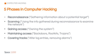 • Reconnaissance (“Gathering information about a potential target”)
• Scanning (“Using the info gathered during reconnaissance to examine
the network”)
• Gaining access (“Owning the system”)
• Maintaining access (“Backdoors, Rootkits, Trojans”)
• Covering tracks (“Alter log entries, removing alarms”)
5 Phases in Computer Hacking
COMPUTER HACKING
 