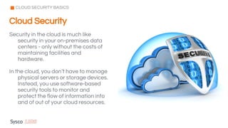Security in the cloud is much like
security in your on-premises data
centers - only without the costs of
maintaining facilities and
hardware.
In the cloud, you don’t have to manage
physical servers or storage devices.
Instead, you use software-based
security tools to monitor and
protect the flow of information into
and of out of your cloud resources.
CLOUD SECURITY BASICS
Cloud Security
 