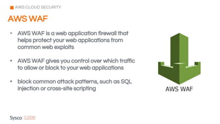 AWS WAF
AWS CLOUD SECURITY
• AWS WAF is a web application firewall that
helps protect your web applications from
common web exploits
• AWS WAF gives you control over which traffic
to allow or block to your web applications
• block common attack patterns, such as SQL
injection or cross-site scripting
 