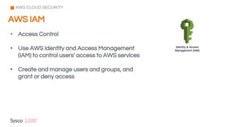 AWS IAM
AWS CLOUD SECURITY
• Access Control
• Use AWS Identity and Access Management
(IAM) to control users' access to AWS services
• Create and manage users and groups, and
grant or deny access
 