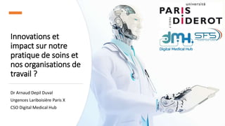 Innovations et
impact sur notre
pratique de soins et
nos organisations de
travail ?
Dr Arnaud Depil Duval
Urgences Lariboisière Paris X
CSO Digital Medical Hub
 
