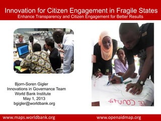 Innovation for Citizen Engagement in Fragile States
Enhance Transparency and Citizen Engagement for Better Results
Bjorn-Soren Gigler
Innovations in Governance Team
World Bank Institute
May 1, 2013
bgigler@worldbank.org
www.maps.worldbank.org www.openaidmap.org
 