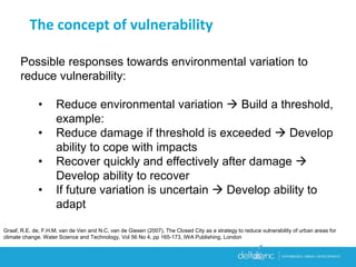 Possible responses towards environmental variation to
reduce vulnerability:
• Reduce environmental variation  Build a threshold,
example:
• Reduce damage if threshold is exceeded  Develop
ability to cope with impacts
• Recover quickly and effectively after damage 
Develop ability to recover
• If future variation is uncertain  Develop ability to
adapt
The concept of vulnerability
Graaf, R.E. de, F.H.M. van de Ven and N.C. van de Giesen (2007), The Closed City as a strategy to reduce vulnerability of urban areas for
climate change. Water Science and Technology, Vol 56 No 4, pp 165-173, IWA Publishing, London
 