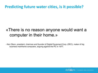 Predicting future water cities, is it possible?
«There is no reason anyone would want a
computer in their home.»
- Ken Olson, president, chairman and founder of Digital Equipment Corp. (DEC), maker of big
business mainframe computers, arguing against the PC in 1977.
 