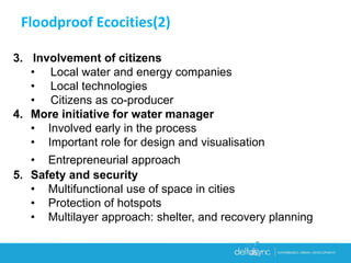 3. Involvement of citizens
• Local water and energy companies
• Local technologies
• Citizens as co-producer
4. More initiative for water manager
• Involved early in the process
• Important role for design and visualisation
• Entrepreneurial approach
5. Safety and security
• Multifunctional use of space in cities
• Protection of hotspots
• Multilayer approach: shelter, and recovery planning
Floodproof Ecocities(2)
 