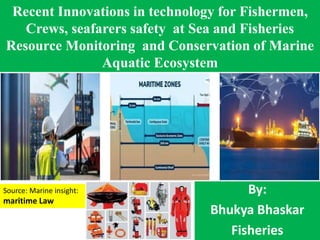 Recent Innovations in technology for Fishermen,
Crews, seafarers safety at Sea and Fisheries
Resource Monitoring and Conservation of Marine
Aquatic Ecosystem
By:
Bhukya Bhaskar
Fisheries
Source: Marine insight:
maritime Law
 